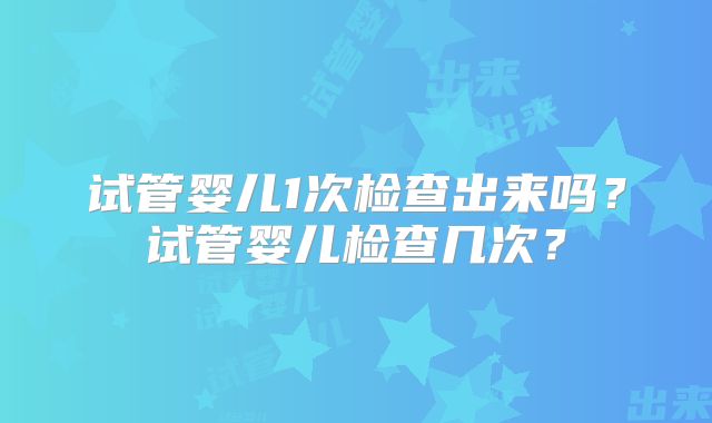 试管婴儿1次检查出来吗？试管婴儿检查几次？
