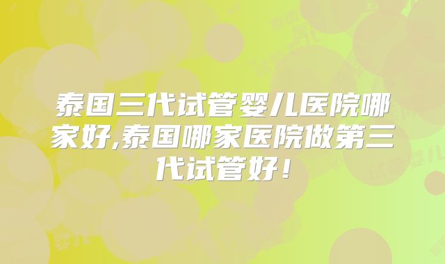 泰国三代试管婴儿医院哪家好,泰国哪家医院做第三代试管好！