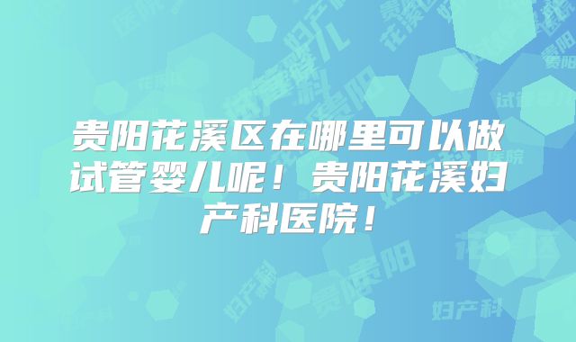 贵阳花溪区在哪里可以做试管婴儿呢！贵阳花溪妇产科医院！