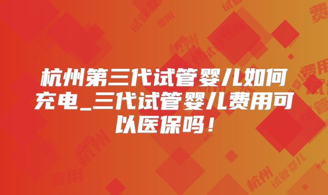 杭州第三代试管婴儿如何充电_三代试管婴儿费用可以医保吗！
