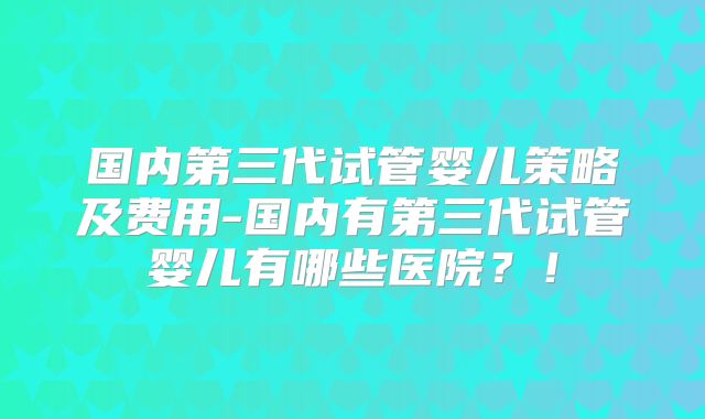 国内第三代试管婴儿策略及费用-国内有第三代试管婴儿有哪些医院？！