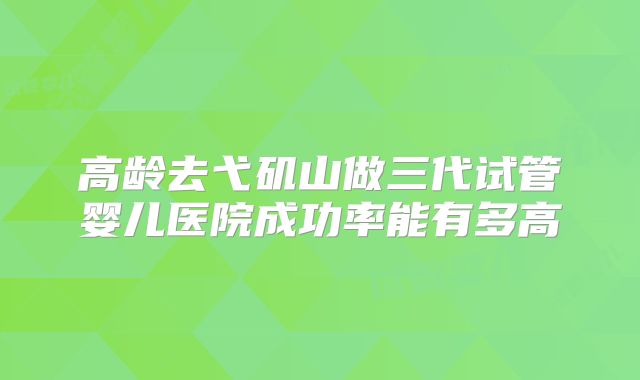 高龄去弋矶山做三代试管婴儿医院成功率能有多高