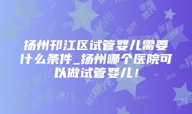 扬州邗江区试管婴儿需要什么条件_扬州哪个医院可以做试管婴儿！
