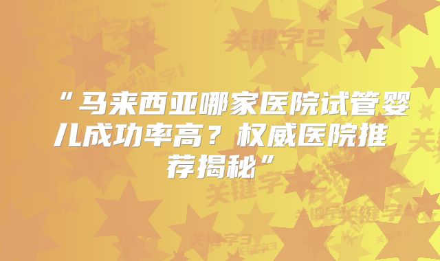 “马来西亚哪家医院试管婴儿成功率高?权威医院推荐揭秘”