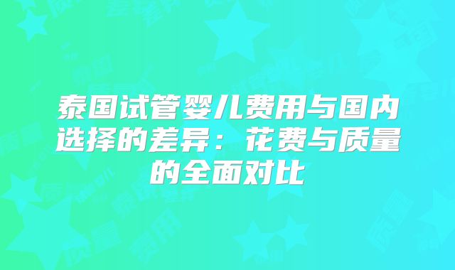 泰国试管婴儿费用与国内选择的差异:花费与质量的全面对比