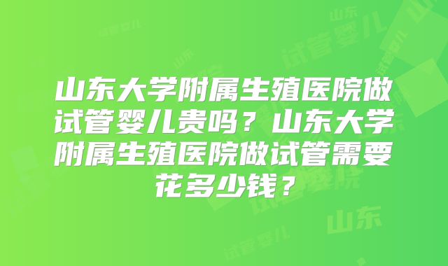 山东大学附属生殖医院做试管婴儿贵吗?山东大学附属生殖医院做试管需要花多少钱?