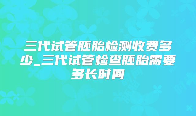 三代试管胚胎检测收费多少_三代试管检查胚胎需要多长时间