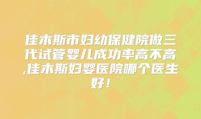 佳木斯市妇幼保健院做三代试管婴儿成功率高不高,佳木斯妇婴医院哪个医生好！
