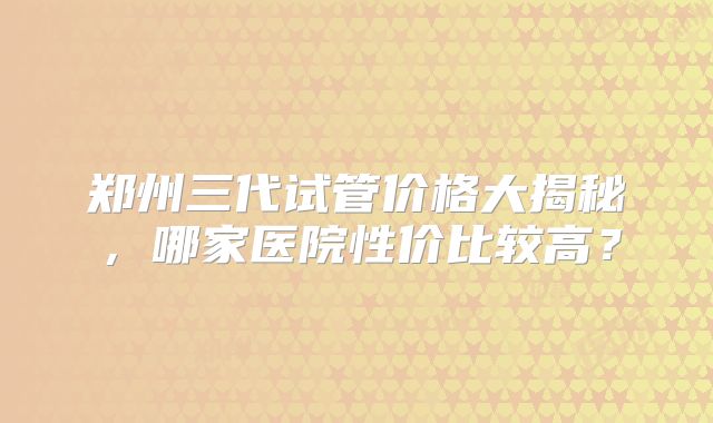 郑州三代试管价格大揭秘,哪家医院性价比较高?