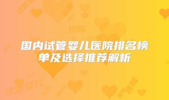 国内试管婴儿医院排名榜单及选择推荐解析