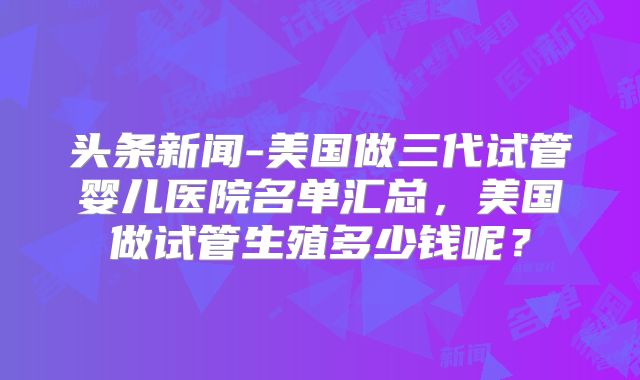 头条新闻-美国做三代试管婴儿医院名单汇总，美国做试管生殖多少钱呢？