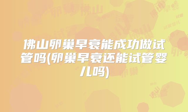 佛山卵巢早衰能成功做试管吗(卵巢早衰还能试管婴儿吗)