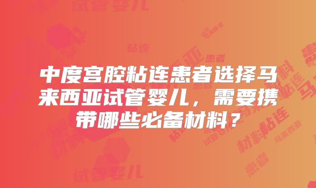 中度宫腔粘连患者选择马来西亚试管婴儿，需要携带哪些必备材料？