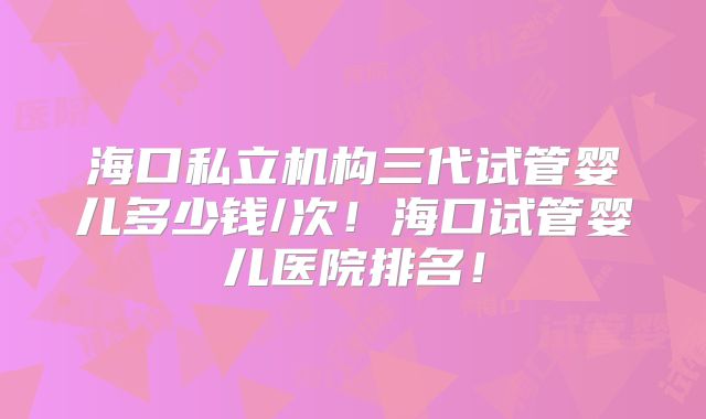 海口私立机构三代试管婴儿多少钱/次！海口试管婴儿医院排名！