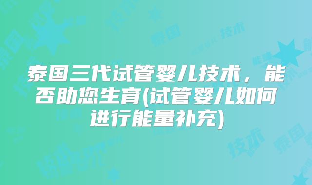 泰国三代试管婴儿技术，能否助您生育(试管婴儿如何进行能量补充)