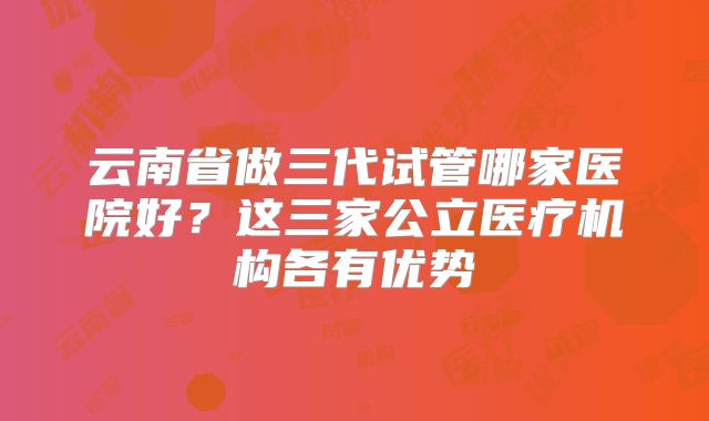 云南省做三代试管哪家医院好？这三家公立医疗机构各有优势