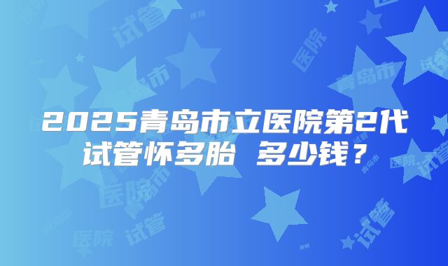 2025青岛市立医院第2代试管怀多胎 多少钱？