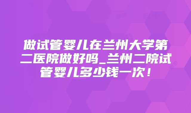 做试管婴儿在兰州大学第二医院做好吗_兰州二院试管婴儿多少钱一次！