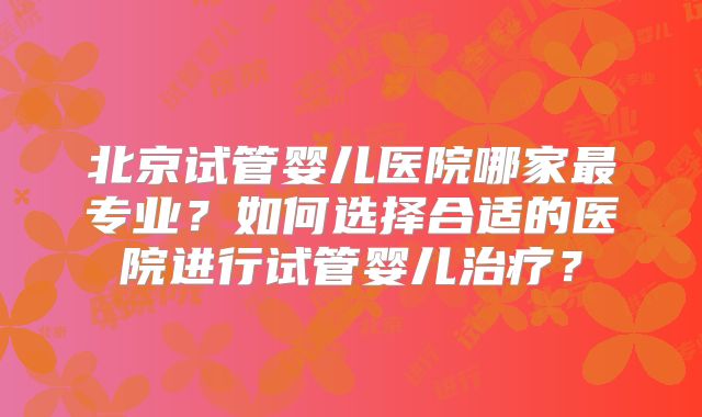 北京试管婴儿医院哪家最专业？如何选择合适的医院进行试管婴儿治疗？