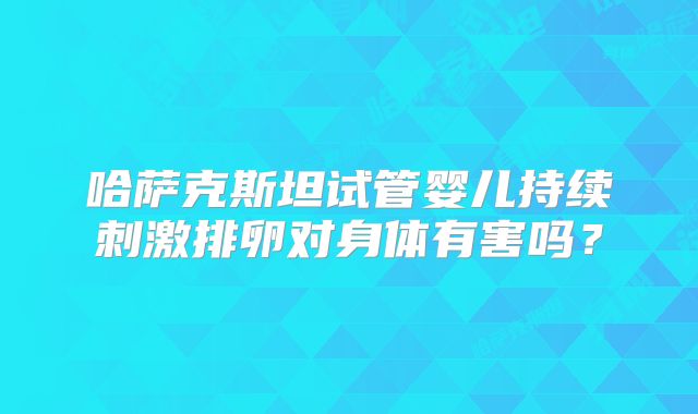 哈萨克斯坦试管婴儿持续刺激排卵对身体有害吗？
