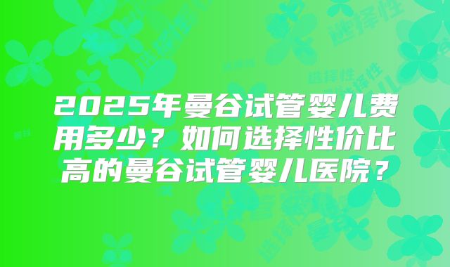 2025年曼谷试管婴儿费用多少？如何选择性价比高的曼谷试管婴儿医院？
