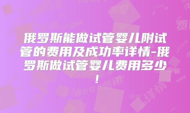 俄罗斯能做试管婴儿附试管的费用及成功率详情-俄罗斯做试管婴儿费用多少!