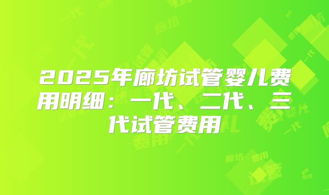 2025年廊坊试管婴儿费用明细:一代、二代、三代试管费用