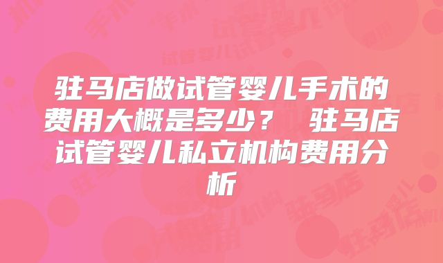 驻马店做试管婴儿手术的费用大概是多少? 驻马店试管婴儿私立机构费用分析