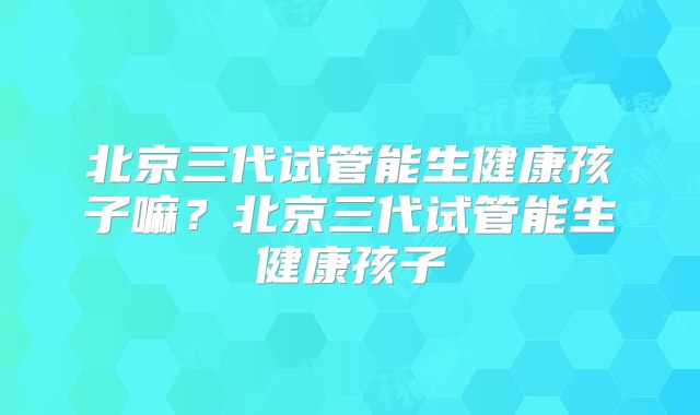 北京三代试管能生健康孩子嘛？北京三代试管能生健康孩子