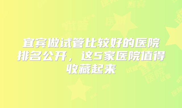 宜宾做试管比较好的医院排名公开，这5家医院值得收藏起来