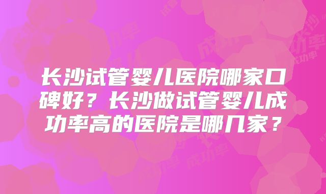 长沙试管婴儿医院哪家口碑好？长沙做试管婴儿成功率高的医院是哪几家？