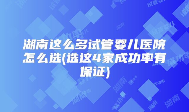 湖南这么多试管婴儿医院怎么选(选这4家成功率有保证)