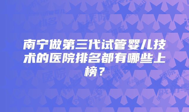 南宁做第三代试管婴儿技术的医院排名都有哪些上榜？