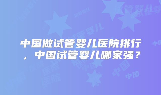 中国做试管婴儿医院排行,中国试管婴儿哪家强?