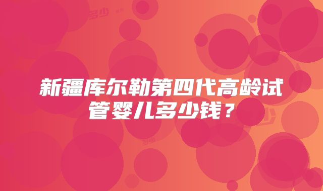 新疆库尔勒第四代高龄试管婴儿多少钱？