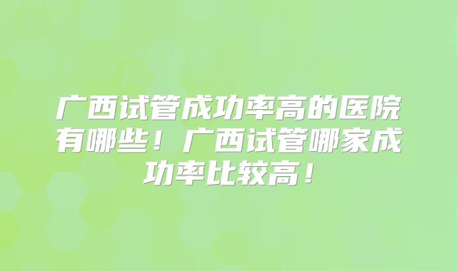 广西试管成功率高的医院有哪些!广西试管哪家成功率比较高!