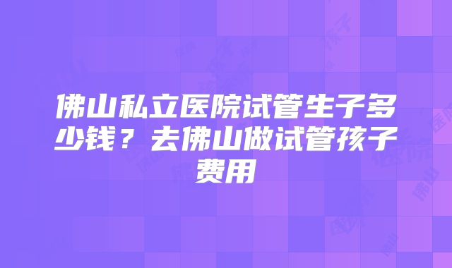 佛山私立医院试管生子多少钱？去佛山做试管孩子费用