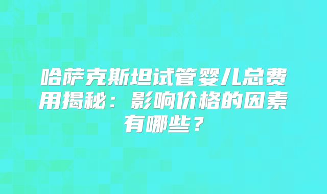 哈萨克斯坦试管婴儿总费用揭秘：影响价格的因素有哪些？