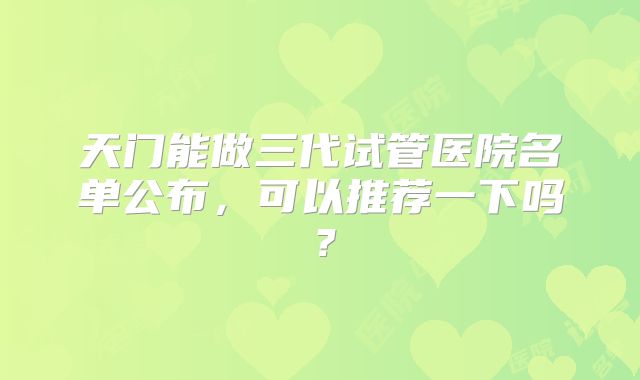 天门能做三代试管医院名单公布,可以推荐一下吗?
