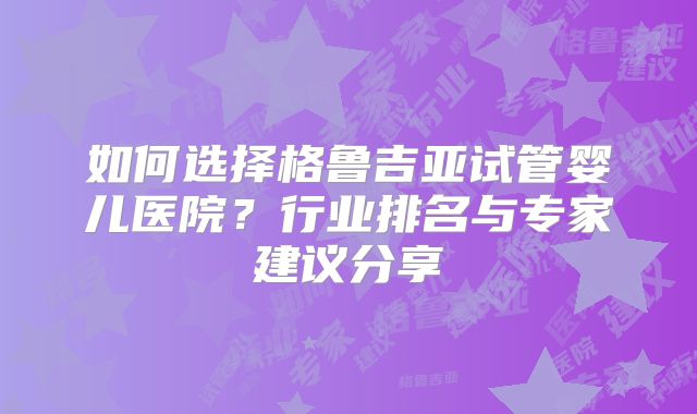 如何选择格鲁吉亚试管婴儿医院？行业排名与专家建议分享