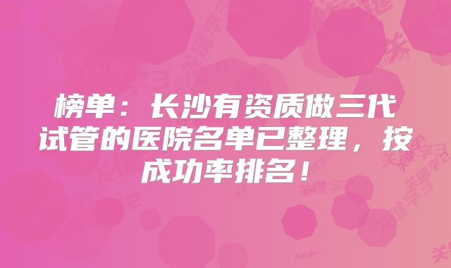榜单：长沙有资质做三代试管的医院名单已整理，按成功率排名！