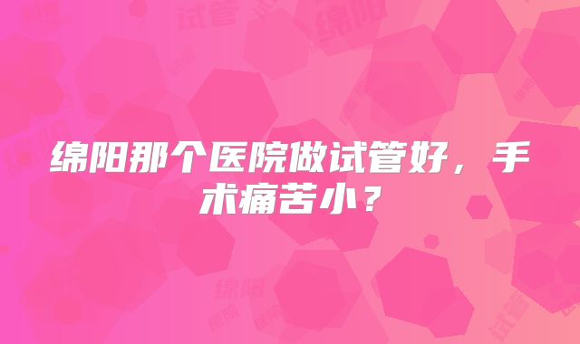 绵阳那个医院做试管好，手术痛苦小？