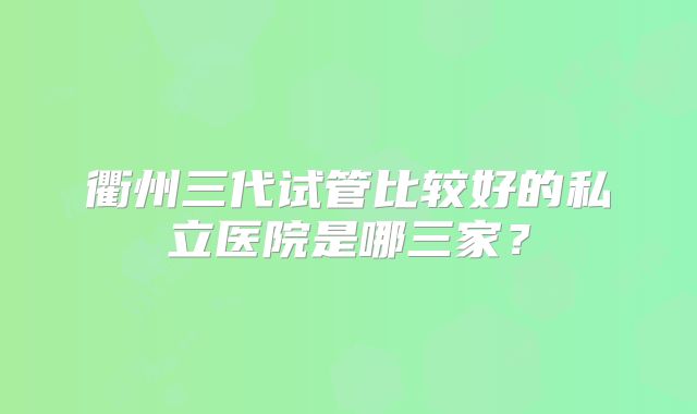 衢州三代试管比较好的私立医院是哪三家？