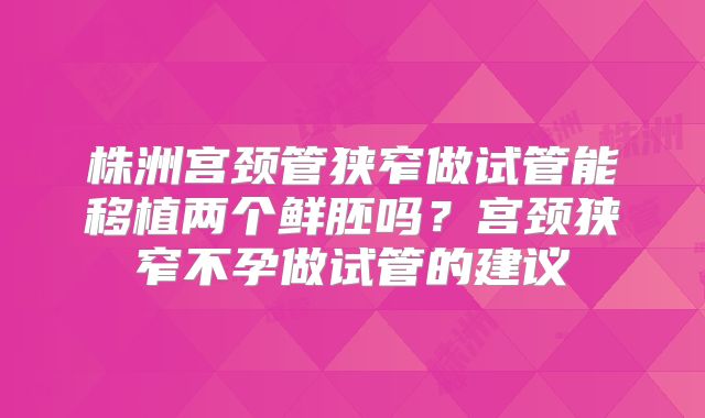 株洲宫颈管狭窄做试管能移植两个鲜胚吗?宫颈狭窄不孕做试管的建议