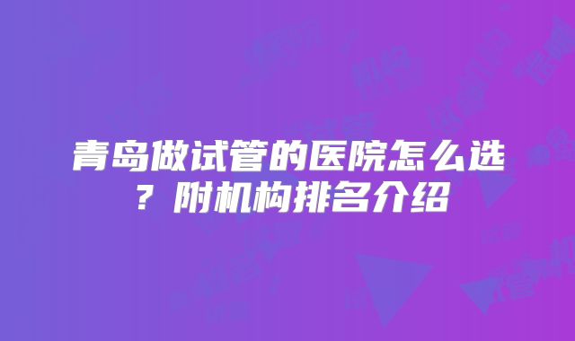 青岛做试管的医院怎么选？附机构排名介绍