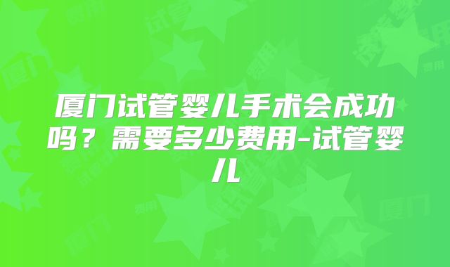厦门试管婴儿手术会成功吗？需要多少费用-试管婴儿