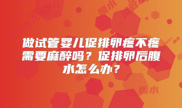 做试管婴儿促排卵疼不疼需要麻醉吗？促排卵后腹水怎么办？