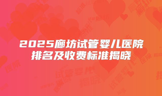 2025廊坊试管婴儿医院排名及收费标准揭晓