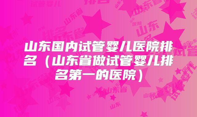 山东国内试管婴儿医院排名(山东省做试管婴儿排名第一的医院)