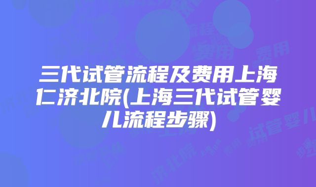 三代试管流程及费用上海仁济北院(上海三代试管婴儿流程步骤)